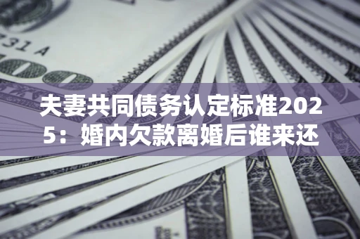 济南夫妻共同债务认定标准2025:婚内欠款离婚后谁来还? 济南夫妻共同债务认定标准2025:婚内欠款离婚后谁来还?