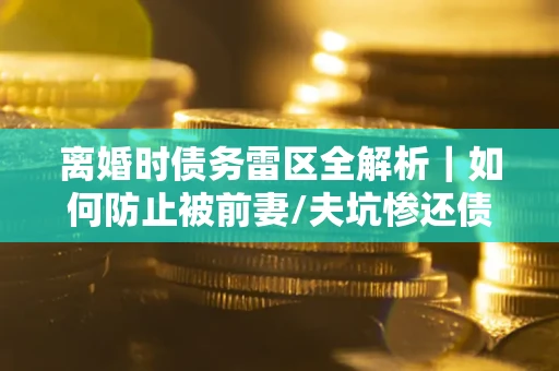 济南离婚时债务雷区全解析｜如何防止被前妻/夫坑惨还债？