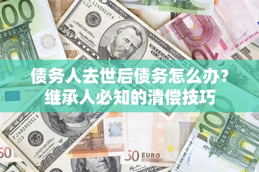 济南债务人去世后债务怎么办？继承人必知的清偿技巧