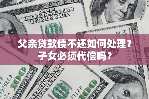 济南父亲贷款债不还如何处理？子女必须代偿吗？