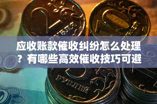 济南应收账款催收纠纷怎么处理？有哪些高效催收技巧可避免坏账？
